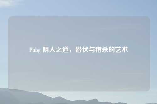 Pubg 阴人之道,潜伏与猎杀的艺术