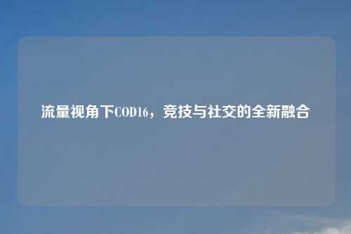 流量视角下COD16，竞技与社交的全新融合