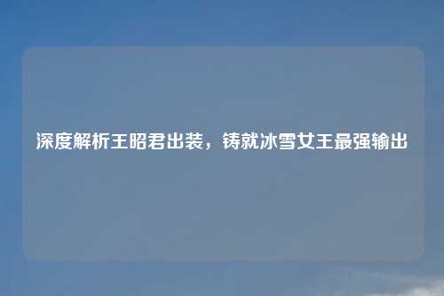 深度解析王昭君出装，铸就冰雪女王最强输出