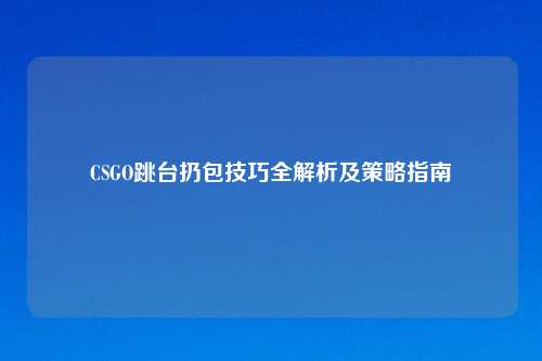 CSGO跳台扔包技巧全解析及策略指南