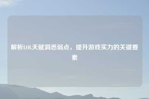 解析LOL天赋洞悉弱点，提升游戏实力的关键要素