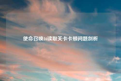 使命召唤16读取关卡卡顿问题剖析