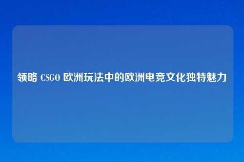 领略 CSGO 欧洲玩法中的欧洲电竞文化独特魅力