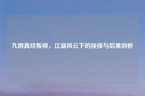 九阴真经叛师,江湖风云下的抉择与后果剖析