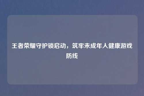 王者荣耀守护锁启动，筑牢未成年人健康游戏防线