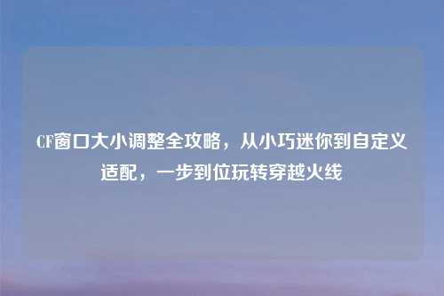CF窗口大小调整全攻略,从小巧迷你到自定义适配,一步到位玩转穿越火线