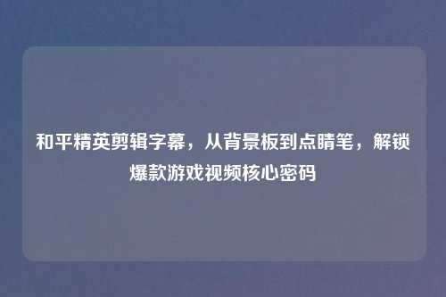 和平精英剪辑字幕，从背景板到点睛笔，解锁爆款游戏视频核心密码