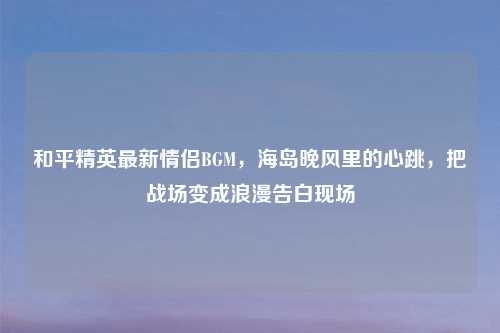 和平精英最新情侣BGM,海岛晚风里的心跳,把战场变成浪漫告白现场