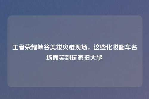 王者荣耀峡谷美妆灾难现场，这些化妆翻车名场面笑到玩家拍大腿