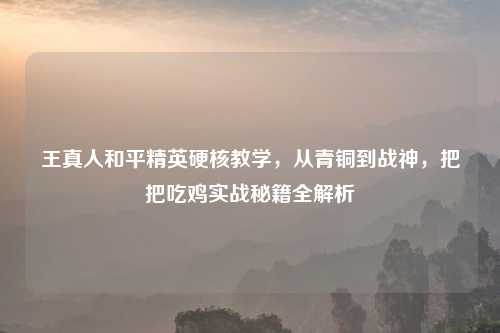 王真人和平精英硬核教学,从青铜到战神,把把吃鸡实战秘籍全解析