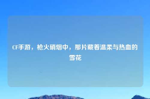CF手游，枪火硝烟中，那片藏着温柔与热血的雪花