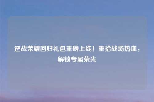 逆战荣耀回归礼包重磅上线！重拾战场热血，解锁专属荣光