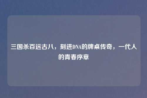 三国杀百远古八,刻进DNA的牌桌传奇,一代人的青春序章