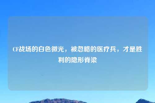 CF战场的白色微光,被忽略的医疗兵,才是胜利的隐形脊梁