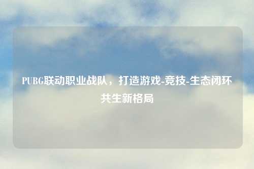 PUBG联动职业战队，打造游戏-竞技-生态闭环共生新格局