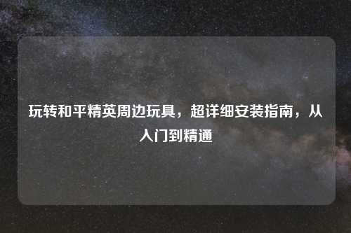 玩转和平精英周边玩具,超详细安装指南,从入门到精通