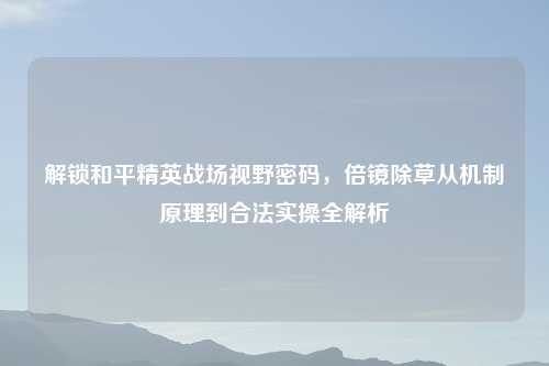 解锁和平精英战场视野密码，倍镜除草从机制原理到合法实操全解析