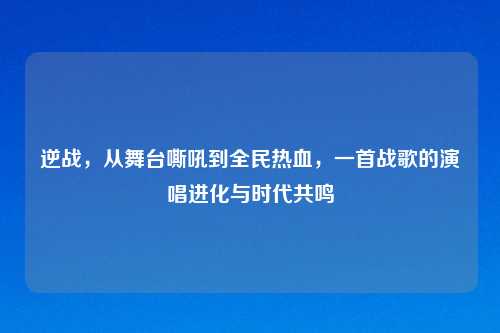 逆战，从舞台嘶吼到全民热血，一首战歌的演唱进化与时代共鸣