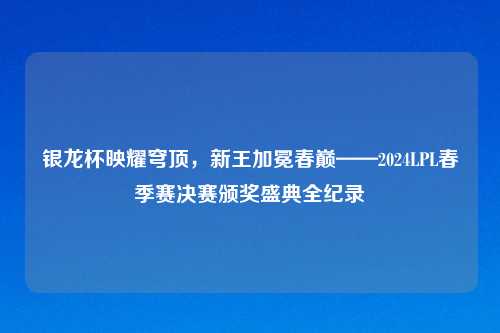 银龙杯映耀穹顶，新王加冕春巅——2024LPL春季赛决赛颁奖盛典全纪录