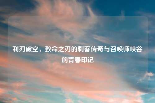 利刃破空,致命之刃的刺客传奇与召唤师峡谷的青春印记