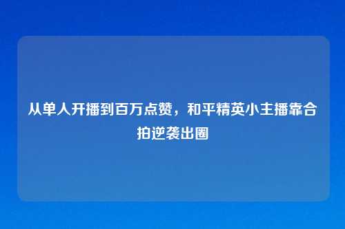 从单人开播到百万点赞,和平精英小主播靠合拍逆袭出圈