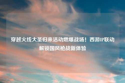 穿越火线大圣归来活动燃爆战场!西游IP联动解锁国风枪战新体验