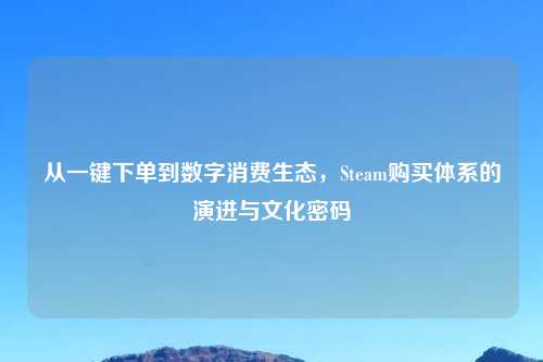 从一键下单到数字消费生态，Steam购买体系的演进与文化密码