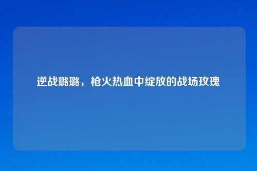 逆战璐璐,枪火热血中绽放的战场玫瑰