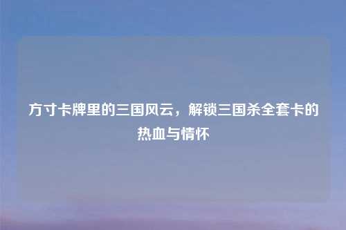 方寸卡牌里的三国风云，解锁三国杀     卡的热血与情怀