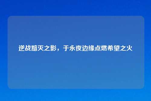 逆战黯灭之影,于永夜边缘点燃希望之火