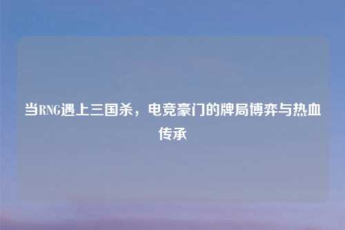 当RNG遇上三国杀，电竞豪门的牌局博弈与热血传承