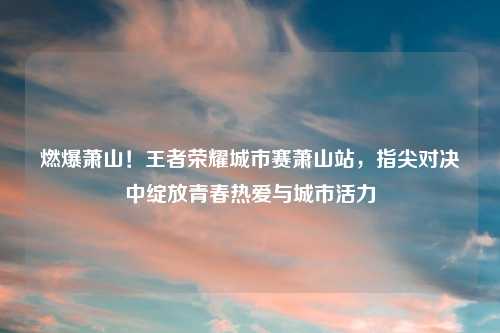 燃爆萧山！王者荣耀城市赛萧山站，指尖对决中绽放青春热爱与城市活力