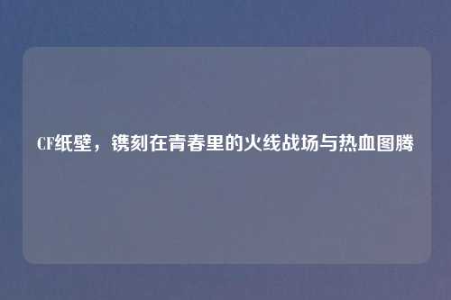 CF纸壁，镌刻在青春里的火线战场与热血图腾