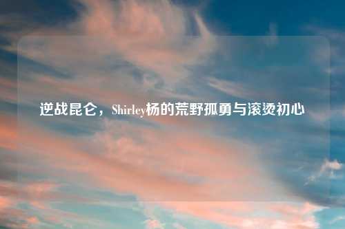逆战昆仑，Shirley杨的荒野孤勇与滚烫初心