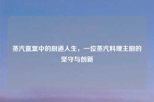 蒸汽氤氲中的厨道人生，一位蒸汽料理主厨的坚守与创新