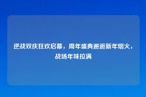 逆战双庆狂欢启幕，周年盛典邂逅新年烟火，战场年味拉满