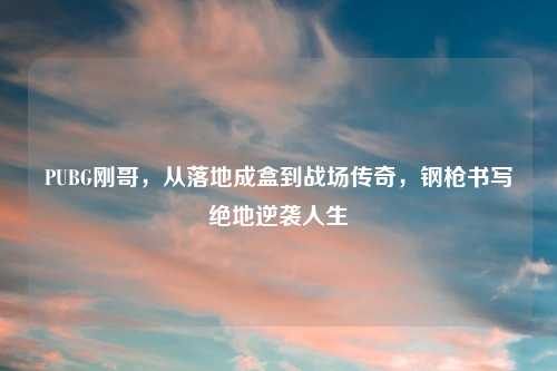 PUBG刚哥，从落地成盒到战场传奇，钢枪书写绝地逆袭人生