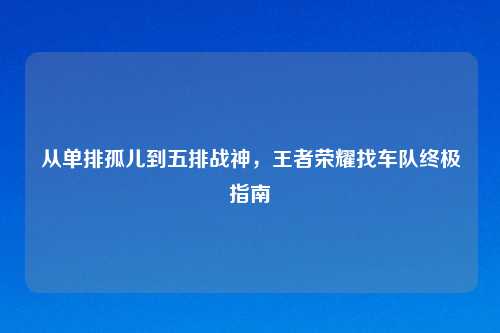 从单排孤儿到五排战神,王者荣耀找车队终极指南