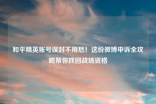 和平精英账号误封不用愁！这份微博申诉全攻略帮你找回战场资格