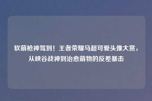 软萌枪神驾到!王者荣耀马超可爱头像大赏,从峡谷战神到治愈萌物的反差暴击