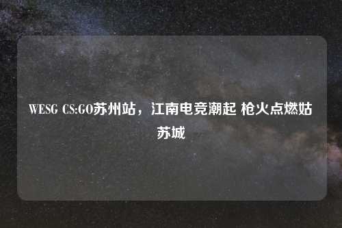 WESG CS:GO苏州站，江南电竞潮起 枪火点燃姑苏城