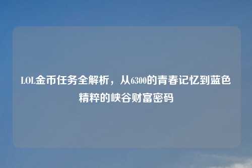 LOL金币任务全解析，从6300的青春记忆到蓝色精粹的峡谷财富密码