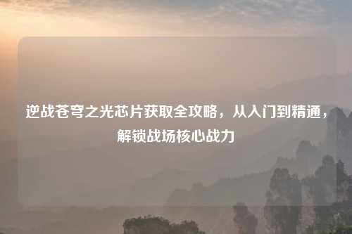 逆战苍穹之光芯片获取全攻略,从入门到精通,解锁战场核心战力