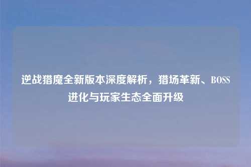 逆战猎魔全新版本深度解析,猎场革新、BOSS进化与玩家生态全面升级