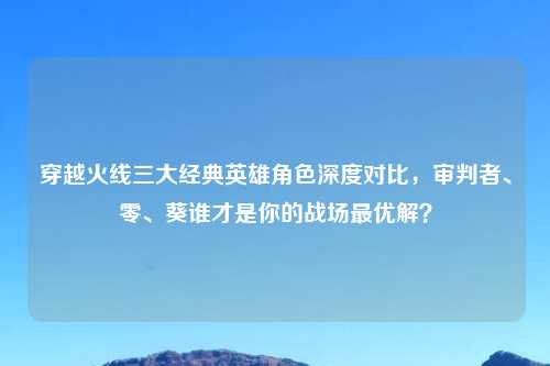 穿越火线三大经典英雄角色深度对比，审判者、零、葵谁才是你的战场更优解？