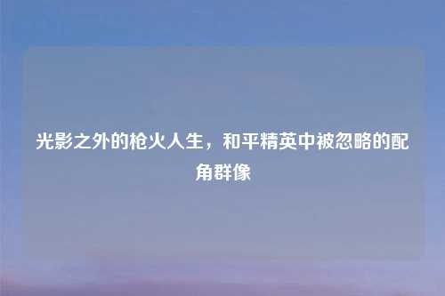 光影之外的枪火人生，和平精英中被忽略的配角群像