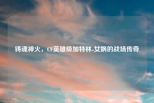 铸魂神火，CF英雄级加特林-女娲的战场传奇