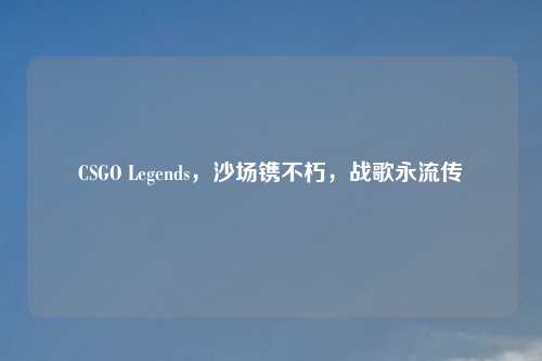 CSGO Legends，沙场镌不朽，战歌永流传