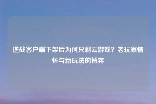 逆战客户端下架后为何只剩云游戏?老玩家情怀与新玩法的博弈