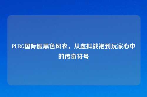 PUBG国际服黑色风衣,从虚拟战袍到玩家心中的传奇符号